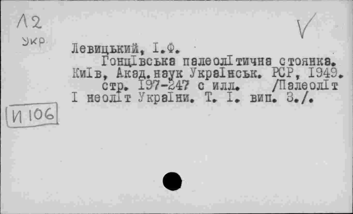 ﻿Л 2.
ù)Kp
/ Левицький, І.Ф.
Гоніцвська палеолітична стоянка.
Київ, Акад, наук Украінськ. PCP, 1949.
стр. 197-*47 с илл. /Палеоліт І неоліт України, T. І, вин. 3./.